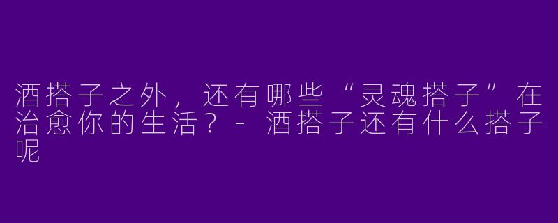 酒搭子之外,还有哪些“灵魂搭子”在治愈你的生活?-酒搭子还有什么搭子呢
