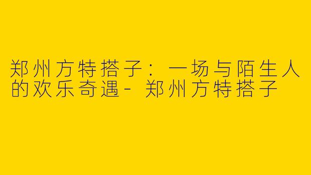 郑州方特搭子:一场与陌生人的欢乐奇遇-郑州方特搭子