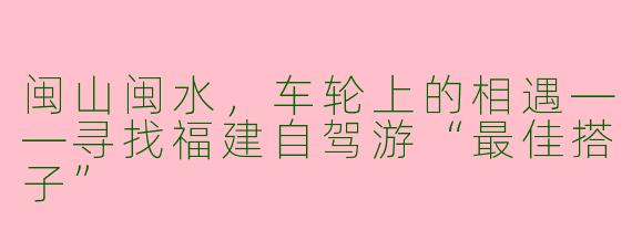 闽山闽水,车轮上的相遇——寻找福建自驾游“最佳搭子”