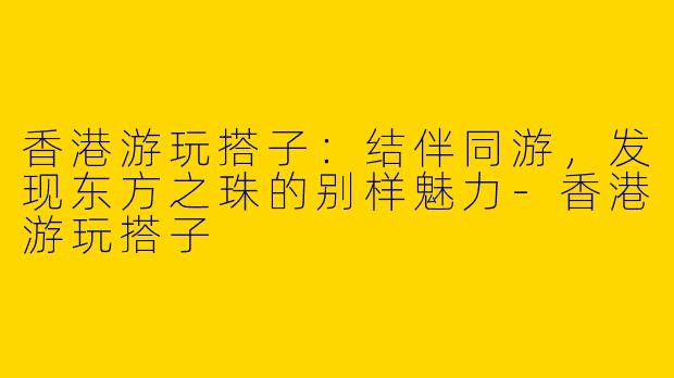 香港游玩搭子：结伴同游，发现东方之珠的别样魅力-香港游玩搭子