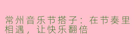 常州音乐节搭子：在节奏里相遇，让快乐翻倍