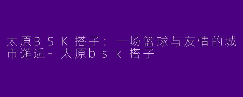 太原BSK搭子：一场篮球与友情的城市邂逅-太原bsk搭子