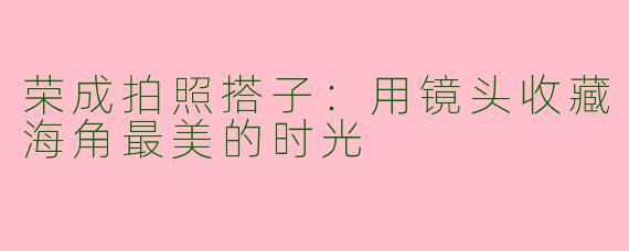 荣成拍照搭子:用镜头收藏海角最美的时光