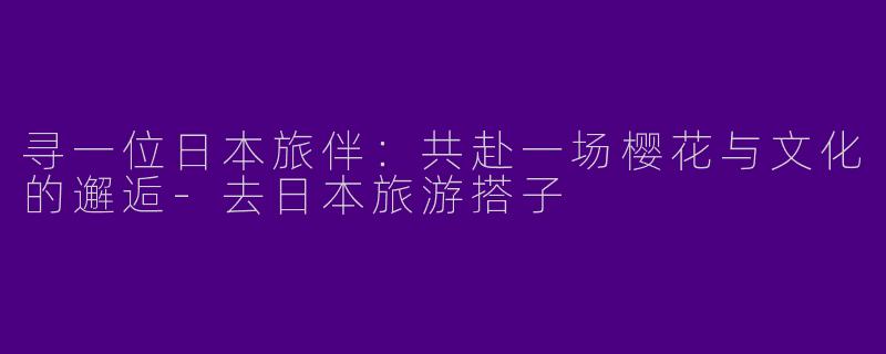 寻一位日本旅伴：共赴一场樱花与文化的邂逅-去日本旅游搭子
