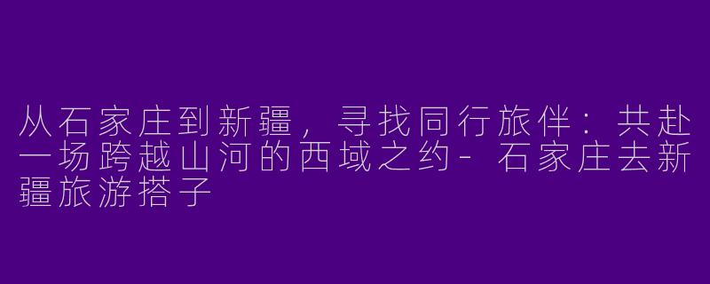 从石家庄到新疆,寻找同行旅伴:共赴一场跨越山河的西域之约-石家庄去新疆旅游搭子