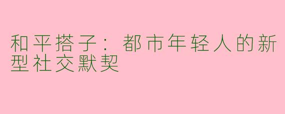 和平搭子：都市年轻人的新型社交默契