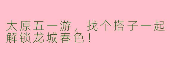 太原五一游，找个搭子一起解锁龙城春色！