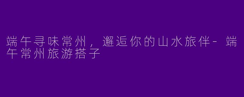 端午寻味常州,邂逅你的山水旅伴-端午常州旅游搭子