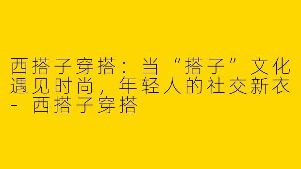 西搭子穿搭:当“搭子”文化遇见时尚,年轻人的社交新衣-西搭子穿搭