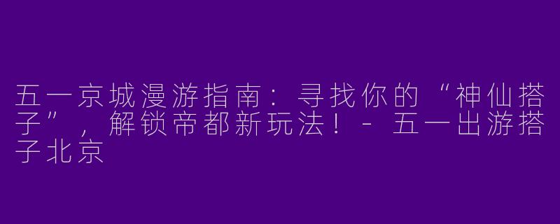 五一京城漫游指南：寻找你的“神仙搭子”，解锁帝都新玩法！