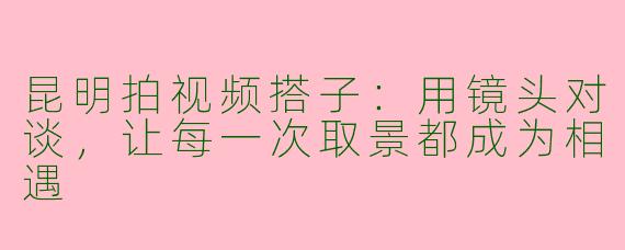昆明拍视频搭子：用镜头对谈，让每一次取景都成为相遇