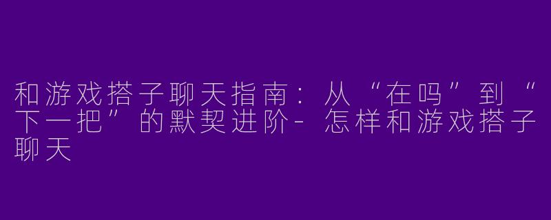 和游戏搭子聊天指南：从“在吗”到“下一把”的默契进阶