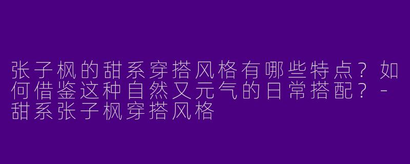 张子枫的甜系穿搭风格有哪些特点?如何借鉴这种自然又元气的日常搭配?-甜系张子枫穿搭风格