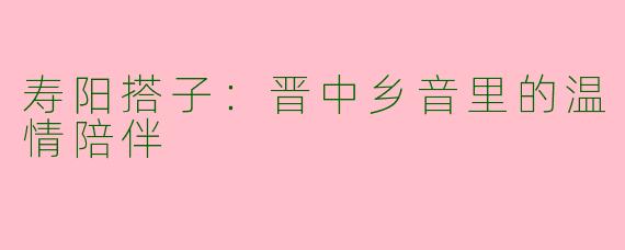 寿阳搭子：晋中乡音里的温情陪伴