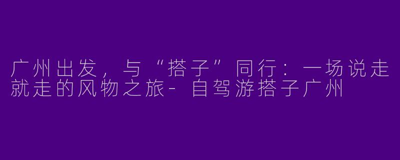 广州出发,与“搭子”同行:一场说走就走的风物之旅-自驾游搭子广州