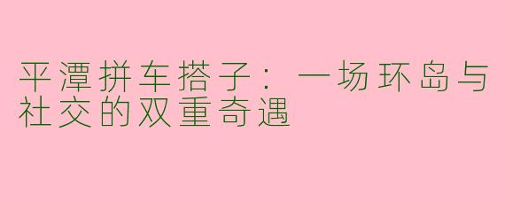 平潭拼车搭子:一场环岛与社交的双重奇遇