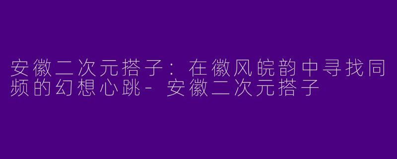 安徽二次元搭子：在徽风皖韵中寻找同频的幻想心跳-安徽二次元搭子