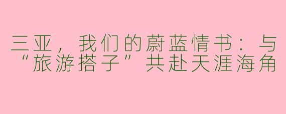 三亚,我们的蔚蓝情书:与“旅游搭子”共赴天涯海角