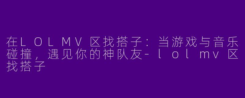 在LOLMV区找搭子：当游戏与音乐碰撞，遇见你的神队友