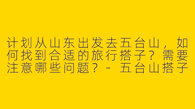 计划从山东出发去五台山,如何找到合适的旅行搭子?需要注意哪些问题?-五台山搭子山东