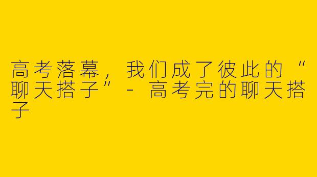 高考落幕，我们成了彼此的“聊天搭子”-高考完的聊天搭子