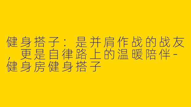 健身搭子：是并肩作战的战友，更是自律路上的温暖陪伴-健身房健身搭子