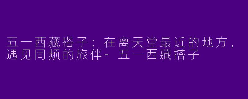 五一西藏搭子：在离天堂最近的地方，遇见同频的旅伴-五一西藏搭子