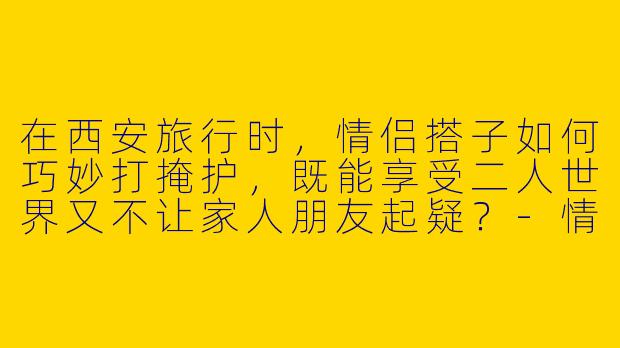 在西安旅行时，情侣搭子如何巧妙打掩护，既能享受二人世界又不让家人朋友起疑？