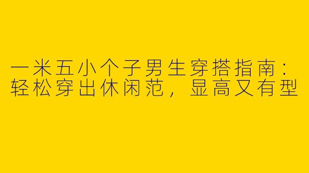 一米五小个子男生穿搭指南：轻松穿出休闲范，显高又有型