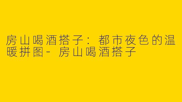 房山喝酒搭子：都市夜色的温暖拼图-房山喝酒搭子