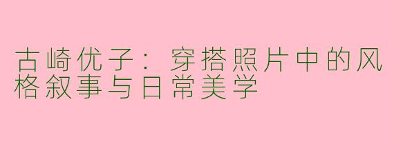 古崎优子:穿搭照片中的风格叙事与日常美学