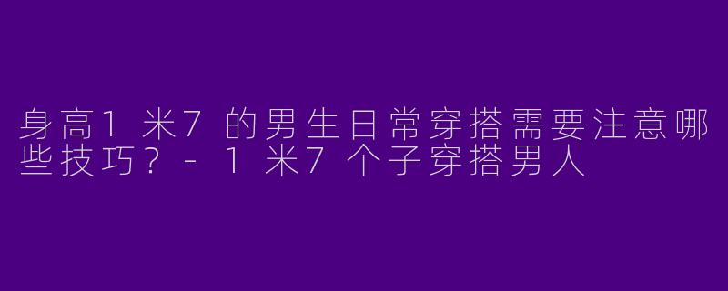 身高1米7的男生日常穿搭需要注意哪些技巧?-1米7个子穿搭男人