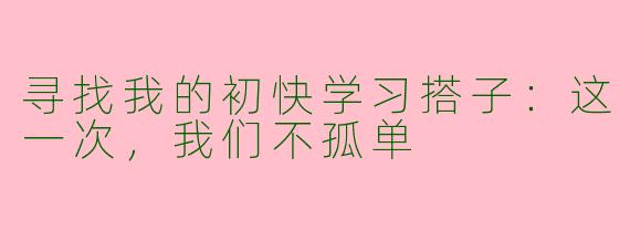 寻找我的初快学习搭子:这一次,我们不孤单