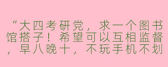 “大四考研党，求一个图书馆搭子！希望可以互相监督，早八晚十，不玩手机不划水。本人专业计算机，偶尔可以帮忙讲题（但菜狗一枚）。有意的同学评论区滴滴～”