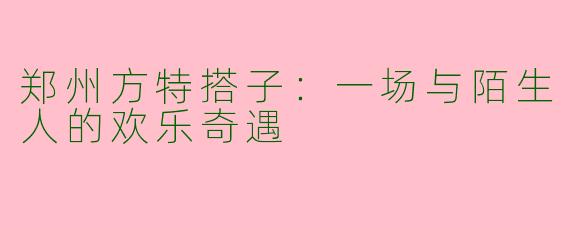 郑州方特搭子:一场与陌生人的欢乐奇遇