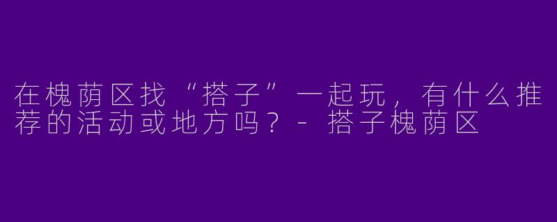 在槐荫区找“搭子”一起玩,有什么推荐的活动或地方吗?-搭子槐荫区