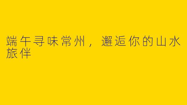 端午寻味常州,邂逅你的山水旅伴