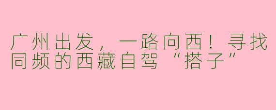 广州出发，一路向西！寻找同频的西藏自驾“搭子”