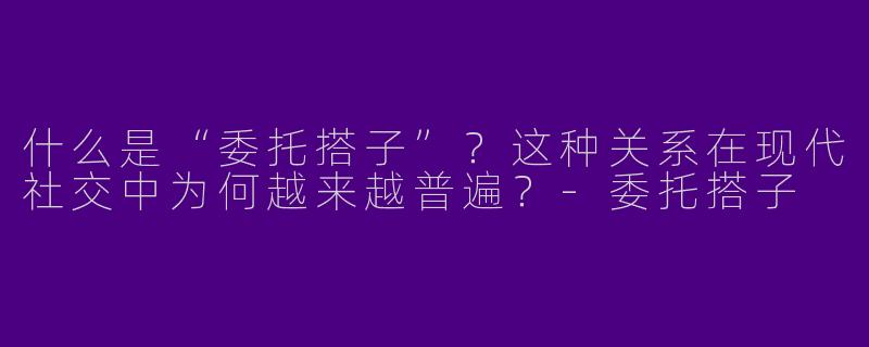 什么是“委托搭子”？这种关系在现代社交中为何越来越普遍？