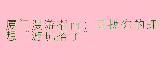 厦门漫游指南：寻找你的理想“游玩搭子”
