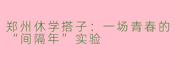 郑州休学搭子：一场青春的“间隔年”实验