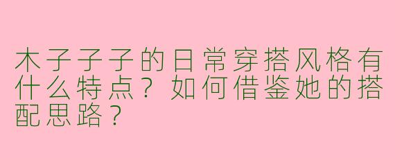 木子子子的日常穿搭风格有什么特点？如何借鉴她的搭配思路？