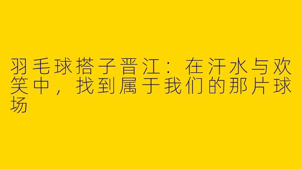 羽毛球搭子晋江：在汗水与欢笑中，找到属于我们的那片球场