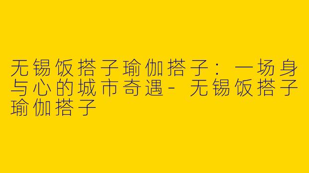 无锡饭搭子瑜伽搭子:一场身与心的城市奇遇-无锡饭搭子瑜伽搭子