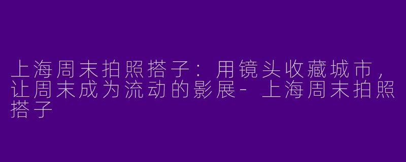 上海周末拍照搭子:用镜头收藏城市,让周末成为流动的影展-上海周末拍照搭子