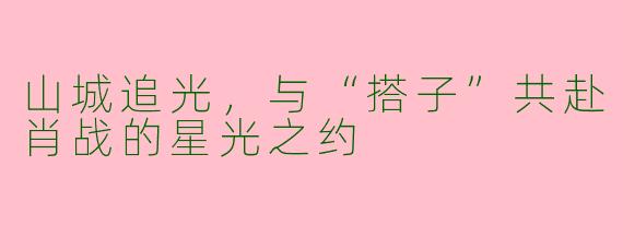 山城追光，与“搭子”共赴肖战的星光之约