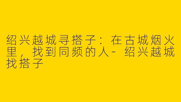 绍兴越城寻搭子:在古城烟火里,找到同频的人-绍兴越城找搭子