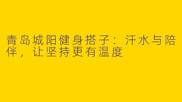 青岛城阳健身搭子:汗水与陪伴,让坚持更有温度