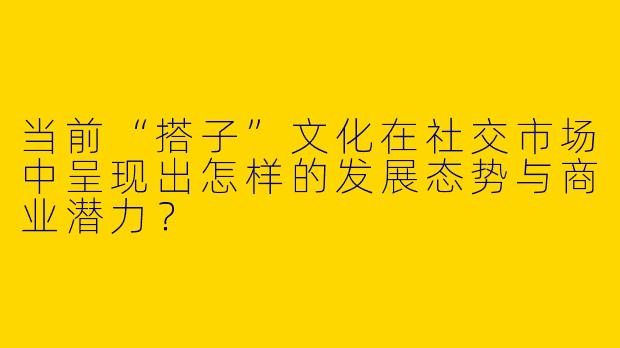 当前“搭子”文化在社交市场中呈现出怎样的发展态势与商业潜力？