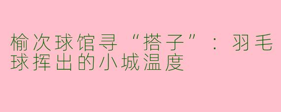 榆次球馆寻“搭子”:羽毛球挥出的小城温度